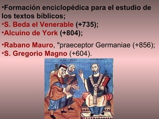 Formación enciclopédica para el estudio de los textos bíblicos;  S. Beda el Venerable  (+735);  Alcuino de York  (+804);  Rabano Mauro , "praeceptor Germaniae (+856);  S. Gregorio Magno  (+604).  