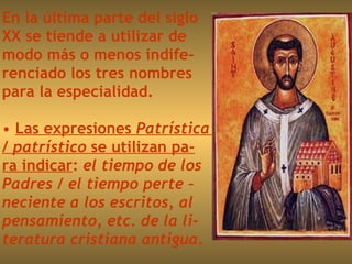 En la última parte del siglo  XX se tiende a utilizar de  modo más o menos indife- renciado los tres nombres  para la especialidad. Las expresiones  Patrística  /  patrístico  se utilizan pa- ra indicar :  el tiempo de los  Padres  /  el tiempo perte – neciente a los escritos, al  pensamiento, etc. de la li- teratura cristiana antigua . 