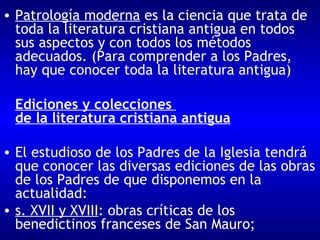 Patrología moderna  es la ciencia que trata de toda la literatura cristiana antigua en todos sus aspectos y con todos los métodos adecuados. (Para comprender a los Padres, hay que conocer toda la literatura antigua) Ediciones y colecciones  de la literatura cristiana antigua El estudioso de los Padres de la Iglesia tendrá que conocer las diversas ediciones de las obras de los Padres de que disponemos en la actualidad: s. XVII y XVIII : obras críticas de los benedictinos franceses de San Mauro;  