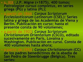 s. XIX : J.P. Migne (+1875), 400 tomos:  Patrologiae cursus completus , en series griega (PG) y latina (PL);  a partir de 1866 :  Corpus Scriptorum Ecclesiasticorum Latinorum  (CSEL): Series latina y griega de las Academias de Viena y Berlín. Publicación en curso; hasta el presente consta de 90 volúmenes;  a partir de 1903 :  Corpus Scriptorum Christianorum Orientalium  (CSCO), editado sucesivamente en Paris, Lovaina y Washington. Publicación en curso. Consta de 400 volúmenes hasta ahora;  a partir de 1953 :  Corpus Christianorum  (CC) de los padres benedictinos de la abadía de San Pedro de Steenbrugge (Bélgica). Tres series: 