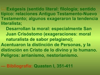 Exégesis (sentido literal: filología; sentido típico: relaciones Antiguo Testamento-Nuevo Testamento; algunos exageraron la tendencia literalista;   Desarrollan la moral: especialmente San Juan Crisóstomo (exageraciones: moral naturalista de sabor pelagiano);  Acentuaron la distinción de Personas, y la distinción en Cristo de lo divino y lo humano. Peligros: arrianismo, nestorianismo.  —  Bibliografía:  Quasten I, 351-411 