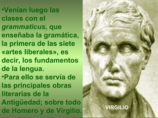 Venían luego las clases con el  grammaticus , que enseñaba la gramática, la primera de las siete «artes liberales», es decir, los fundamentos de la lengua.  Para ello se servía de las principales obras literarias de la Antigüedad; sobre todo de Homero y de Virgilio.   VIRGILIO 