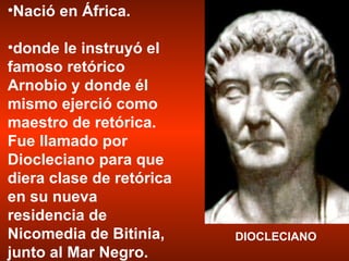DIOCLECIANO Nació en África. donde le instruyó el famoso retórico Arnobio y donde él mismo ejerció como maestro de retórica. Fue llamado por Diocleciano para que diera clase de retórica en su nueva residencia de Nicomedia de Bitinia, junto al Mar Negro.  