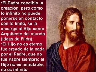 El Padre concibió la creación, pero como lo infinito no puede ponerse en contacto con lo finito, se la encargó al Hijo como Arquitecto del mundo (ideas de Filón).  El Hijo no es eterno, fue creado de la nada por el Padre, que no fue Padre siempre; el Hijo no es inmutable, no es infinito. 