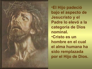 El Hijo padeció bajo el aspecto de Jesucristo y el Padre lo elevó a la categoría de Dios nominal.  Cristo es un hombre en el cual el alma humana ha sido remplazada por el Hijo de Dios. 