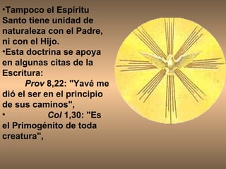 Tampoco el Espíritu Santo tiene unidad de naturaleza con el Padre, ni con el Hijo. Esta doctrina se apoya en algunas citas de la Escritura: Prov  8,22: "Yavé me dió el ser en el principio de sus caminos",  Col  1,30: "Es el Primogénito de toda creatura",  