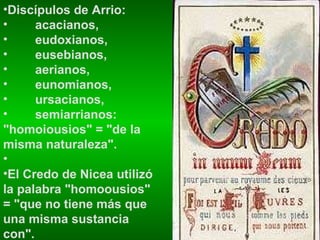 Discípulos de Arrio: acacianos,  eudoxianos,  eusebianos,  aerianos,  eunomianos,  ursacianos,  semiarrianos: "homoiousios" = "de la misma naturaleza". El Credo de Nicea utilizó la palabra "homoousios" = "que no tiene más que una misma sustancia con". 