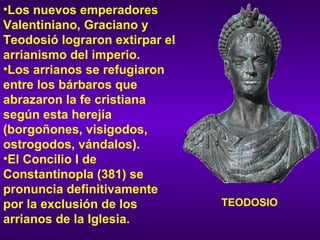 Los nuevos emperadores Valentiniano, Graciano y Teodosió lograron extirpar el arrianismo del imperio.  Los arrianos se refugiaron entre los bárbaros que abrazaron la fe cristiana según esta herejía (borgoñones, visigodos, ostrogodos, vándalos).  El Concilio I de Constantinopla (381) se pronuncia definitivamente por la exclusión de los arrianos de la Iglesia. TEODOSIO 