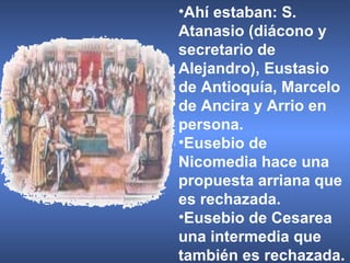 Ahí estaban: S. Atanasio (diácono y secretario de Alejandro), Eustasio de Antioquía, Marcelo de Ancira y Arrio en persona. Eusebio de Nicomedia hace una propuesta arriana que es rechazada.  Eusebio de Cesarea una intermedia que también es rechazada. 