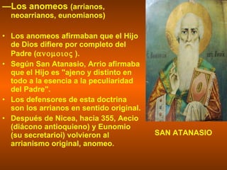 — Los anomeos  (arrianos, neoarrianos, eunomianos) Los anomeos afirmaban que el Hijo de Dios difiere por completo del Padre (   ).  Según San Atanasio, Arrio afirmaba que el Hijo es "ajeno y distinto en todo a la esencia a la peculiaridad del Padre".  Los defensores de esta doctrina son los arrianos en sentido original. Después de Nicea, hacia 355, Aecio (diácono antioquieno) y Eunomio (su secretarioi) volvieron al arrianismo original, anomeo.  SAN ATANASIO 