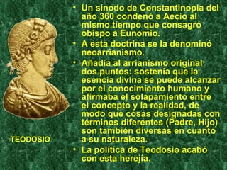 Un sínodo de Constantinopla del año 360 condenó a Aecio al mismo tiempo que consagró obispo a Eunomio.  A esta doctrina se la denominó neoarrianismo.  Añadía al arrianismo original dos puntos: sostenía que la esencia divina se puede alcanzar por el conocimiento humano y afirmaba el solapamiento entre el concepto y la realidad, de modo que cosas designadas con términos diferentes (Padre, Hijo) son también diversas en cuanto a su naturaleza. La política de Teodosio acabó con esta herejía. TEODOSIO 