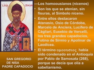 — Los homoousianos (nicenos) Son los que se atenían, sin fisuras, al Símbolo niceno. Entre ellos destacaron Atanasio, Osio de Córdoba, Marcelo de Anciera, Lucífero de Cágliari, Eusebio de Vercelli, los tres grandes capadocios, Fotino de Sirmio y Apolinar de Laodicea. El término     había sido condenado en el Antioquía por Pablo de Samosata (268), porque se decía que olía a sabelianismo. SAN GREGORIO DE NISA PADRE CAPADOCIO 
