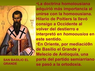 La doctrina homoiousiana adquirió más importancia al unirse con la homoousiana. Hilario de Poitiers la llevó consigo a Occidente al volver del destierro e interpretó en  homoousios  en este sentido.  En Oriente, por mediació9n de Basilio el Grande y Melecio de Antioquía, una parte del partido semiarriano se pasó a la ortodoxia. SAN BASILIO EL GRANDE 