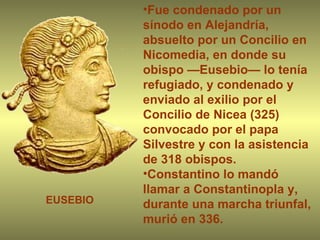 Fue condenado por un sínodo en Alejandría, absuelto por un Concilio en Nicomedia, en donde su obispo —Eusebio— lo tenía refugiado, y condenado y enviado al exilio por el Concilio de Nicea (325) convocado por el papa Silvestre y con la asistencia de 318 obispos.  Constantino lo mandó llamar a Constantinopla y, durante una marcha triunfal, murió en 336. EUSEBIO 