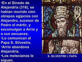 En el Sínodo de Alejandría (318), se habían reunido cien obispos egipcios con Alejandro, sucesor de Pedro el mártir, y excomulgan a Arrio y a sus secuaces.  Lo comunican al Papa S. Silvestre.  Arrio abandona Alejandría.  Los melecianos le siguen.  S. SILVESTRE I, PAPA 