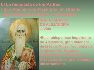 b) La respuesta de los Padres:  - San Atanasio de Alejandría, en Oriente; - San Hilario de Poitiers, en Occidente SAN ATANASIO  DE ALEJANDRÍA  — Vida Es el obispo más importante de Alejandría, gran defensor de la fe de Nicea, "columna de la Iglesia" (S. Gegorio Nacianceno), "Padre de la Ortodoxia. Es el gran enemigo del arrianismo.  