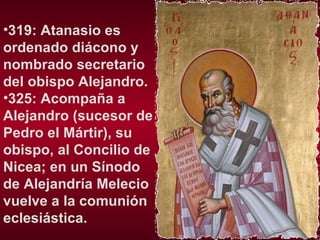 319: Atanasio es ordenado diácono y nombrado secretario del obispo Alejandro.  325: Acompaña a Alejandro (sucesor de Pedro el Mártir), su obispo, al Concilio de Nicea; en un Sínodo de Alejandría Melecio vuelve a la comunión eclesiástica. 