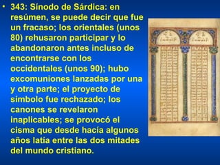 343: Sínodo de Sárdica: en resúmen, se puede decir que fue un fracaso; los orientales (unos 80) rehusaron participar y lo abandonaron antes incluso de encontrarse con los occidentales (unos 90); hubo excomuniones lanzadas por una y otra parte; el proyecto de símbolo fue rechazado; los canones se revelaron inaplicables; se provocó el cisma que desde hacía algunos años latía entre las dos mitades del mundo cristiano.  