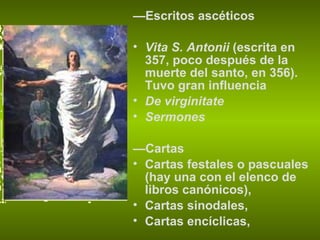 — Escritos ascéticos Vita S. Antonii  (escrita en 357, poco después de la muerte del santo, en 356). Tuvo gran influencia  De virginitate  Sermones  — Cartas Cartas festales o pascuales (hay una con el elenco de libros canónicos),  Cartas sinodales,  Cartas encíclicas,  
