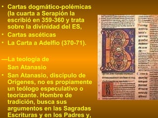 Cartas dogmático-polémicas (la cuarta a Serapión la escribió en 359-360 y trata sobre la divinidad del ES,  Cartas ascéticas  La Carta a Adelfio (370-71).  — La teología de  San Atanasio San Atanasio, discípulo de Orígenes, no es propiamente un teólogo especulativo o teorizante. Hombre de tradición, busca sus argumentos en las Sagradas Escrituras y en los Padres y,  