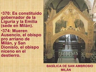 370: Es constituido gobernador de la Liguria y la Emilia (sede en Milán). 374: Mueren Ausencio, el obispo pro arriano de Milán, y San Dionisio, el obispo niceno en el destierro.  BASÍLICA DE SAN AMBROSIO MILÁN 