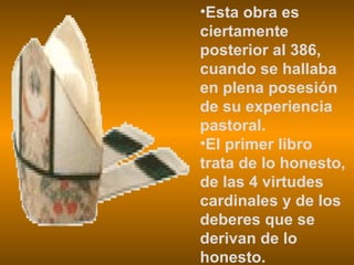 Esta obra es ciertamente posterior al 386, cuando se hallaba en plena posesión de su experiencia pastoral. El primer libro trata de lo honesto, de las 4 virtudes cardinales y de los deberes que se derivan de lo honesto. 