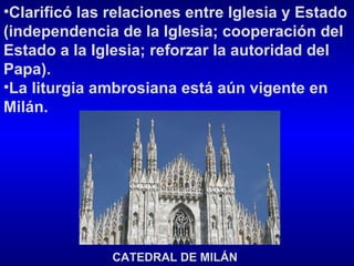 Clarificó las relaciones entre Iglesia y Estado (independencia de la Iglesia; cooperación del Estado a la Iglesia; reforzar la autoridad del Papa). La liturgia ambrosiana está aún vigente en Milán.   CATEDRAL DE MILÁN 