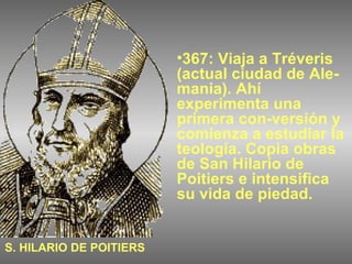 367: Viaja a Tréveris (actual ciudad de Ale-mania). Ahí experimenta una primera con-versión y comienza a estudiar la teología. Copia obras de San Hilario de Poitiers e intensifica su vida de piedad. S. HILARIO DE POITIERS 