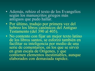 Además, rehizo el texto de los Evangelios según los manuscritos griegos más antiguos que pudo hallar. Por último, tradujo por primera vez del hebreo los libros canónicos del Antiguo Testamento (del 390 al 405). No contento con fijar un mejor texto latino de los libros santos, se esforzó también en facilitar su inteligencia por medio de una serie de comentarios, en los que se sirvió en gran escala de Orígenes, y que contienen elementos inestimables, aunque elaborados con demasiada rapidez.   