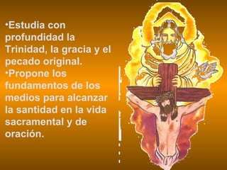 Estudia con profundidad la Trinidad, la gracia y el pecado original. Propone los fundamentos de los medios para alcanzar la santidad en la vida sacramental y de oración. 