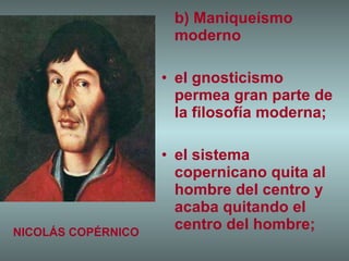 b) Maniqueísmo moderno el gnosticismo permea gran parte de la filosofía moderna; el sistema copernicano quita al hombre del centro y acaba quitando el centro del hombre; NICOLÁS COPÉRNICO 