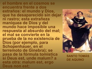 el hombre en el cosmos se encuentra frente a dos extraños: el mundo y Dios, que ha desaparecido sin dejar ni rastro; esta extrañeza maniquea de Dios y del mundo hace imposible una respuesta al absurdo del mal; el mal se convierte en la prueba de la no existencia de Dios (por ejemplo, para Schopenhauer, en el terremoto de Ginebra); se pasa de la fórmula tomística si Deus est, unde malum? a esta otra: malum est, ergo Deus non est; SANTO TOMÁS DE AQUINO 