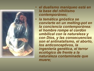 el dualismo maniqueo está en la base del nihilismo contemporáneo; la temática gnóstica se convierte en un melting-pot en la conciencia contemporánea: el hombre rompe el cordón umbilical con la naturaleza y con Dios, y las consecuencias son el antinatalismo, el aborto, los anticonceptivos, la ingeniería genética, el terror ecológico de frente a la naturaleza contaminada que muere; 
