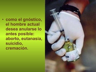 como el gnóstico, el hombre actual desea anularse lo antes posible: aborto, eutanasia, suicidio, cremación. 