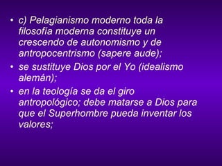 c) Pelagianismo moderno toda la filosofía moderna constituye un crescendo de autonomismo y de antropocentrismo (sapere aude); se sustituye Dios por el Yo (idealismo alemán); en la teología se da el giro antropológico; debe matarse a Dios para que el Superhombre pueda inventar los valores; 