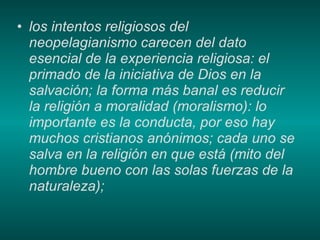 los intentos religiosos del neopelagianismo carecen del dato esencial de la experiencia religiosa: el primado de la iniciativa de Dios en la salvación; la forma más banal es reducir la religión a moralidad (moralismo): lo importante es la conducta, por eso hay muchos cristianos anónimos; cada uno se salva en la religión en que está (mito del hombre bueno con las solas fuerzas de la naturaleza); 