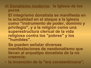 d)  Donatismo moderno :  la Iglesia de los puros El integrismo donatista se manifiesta en la actualidad en el ataque a la Iglesia como "instrumento de poder, dominio y privilegio", y a la religión como una superestructura clerical de la vida religiosa contra los "pobres" y los "humildes". Se pueden señalar diversas manifestaciones de neodonatismo que llevan al arquetipo donatista de la no creencia: la invención de la "era constantiniana"; 