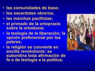 las comunidades de base; los sacerdotes obreros; las marchas pacifistas; el primado de la ortopraxis sobre la ortodoxia; la teología de la liberación; la opción preferencial por los pobres; la religión se convierte en ancilla revolutionis: se subordina toda afirmación de fe o de teología a la política; 
