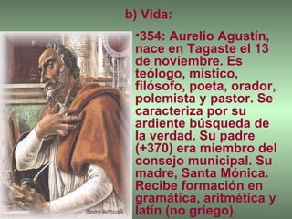 b) Vida: 354: Aurelio Agustín, nace en Tagaste el 13 de noviembre. Es teólogo, místico, filósofo, poeta, orador, polemista y pastor. Se caracteriza por su ardiente búsqueda de la verdad. Su padre (+370) era miembro del consejo municipal. Su madre, Santa Mónica. Recibe formación en gramática, aritmética y latín (no griego). 