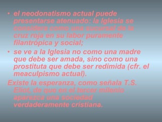 el neodonatismo actual puede presentarse atenuado: la Iglesia se considera como una sucursal de la cruz roja en su labor puramente filantrópica y social; se ve a la Iglesia no como una madre que debe ser amada, sino como una prostituta que debe ser redimida (cfr. el meaculpismo actual). Existe la esperanza, como señala T.S. Eliot, de que en el tercer milenio aparezca una sociedad verdaderamente cristiana.   