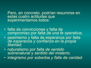 Pero, en concreto, podrían resumirse en estas cuatro actitudes que experimentamos todos: falta de convicciones y falta de compromiso por  falta de una fe operativa ; pesimismo y falta de esperanza por  falta de esperanza y confianza en la propia libertad ; naturalismo por  falta de sentido sobrenatural  y  sentido del misterio ; integrismo  por soberbia y falta de caridad. 
