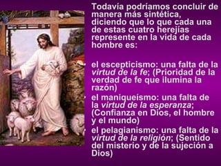 Todavía podríamos concluir de manera más sintética, diciendo que lo que cada una de estas cuatro herejías represente en la vida de cada hombre es: el escepticismo: una falta de la  virtud de la fe ; (Prioridad de la verdad de fe que ilumina la razón) el maniqueísmo: una falta de la  virtud de la esperanza ; (Confianza en Dios, el hombre y el mundo) el pelagianismo: una falta de la  virtud de la religión ; (Sentido del misterio y de la sujeción a Dios) 