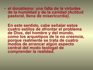 el donatismo: una falta de la virtudes de la humildad y de la caridad (Actitud pastoral, llena de misericordia). En este sentido, cabe señalar estos cuatro estilos de afrontar el problema de Dios, del hombre y del mundo, como los arquetipos de la no creencia, porque realmente se trata de cuatro modos de arrancar algún aspecto central del modo teologal de comprender la realidad. 