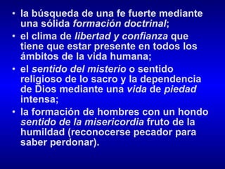 la búsqueda de una fe fuerte mediante una sólida  formación doctrinal ; el clima de  libertad   y confianza  que tiene que estar presente en todos los ámbitos de la vida humana; el  sentido del misterio  o sentido religioso de lo sacro y la dependencia de Dios mediante una  vida  de  piedad  intensa; la formación de hombres con un hondo  sentido de la misericordia  fruto de la humildad (reconocerse pecador para saber perdonar).  