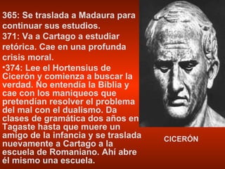 365: Se traslada a Madaura para continuar sus estudios. 371: Va a Cartago a estudiar retórica. Cae en una profunda crisis moral. 374: Lee el Hortensius de Cicerón y comienza a buscar la verdad. No entendía la Biblia y cae con los maniqueos que pretendían resolver el problema del mal con el dualismo. Da clases de gramática dos años en Tagaste hasta que muere un amigo de la infancia y se traslada nuevamente a Cartago a la escuela de Romaniano. Ahí abre él mismo una escuela. CICERÓN 
