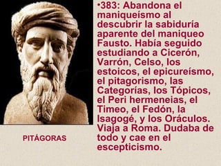 383: Abandona el maniqueísmo al descubrir la sabiduría aparente del maniqueo Fausto. Había seguido estudiando a Cicerón, Varrón, Celso, los estoicos, el epicureísmo, el pitagorismo, las Categorías, los Tópicos, el Peri hermeneias, el Timeo, el Fedón, la Isagogé, y los Oráculos. Viaja a Roma. Dudaba de todo y cae en el escepticismo. PITÁGORAS 