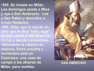384: Se instala en Milán. Los domingos asiste a Misa y oye a San Ambrosio.  Lee a San Pablo y descubre a Cristo Redentor 386: Sólo, oye la voz de un niño que le dice "tolle, lege". Al azar, abrió la SE (Rom 13, 13-14) y decide convertirse.  Abandona la cátedra de retórica. Entre octubre y noviembre está en Casiciaco, una casa de campo a las afueras de Milán, para meditar. SAN AMBROSIO 