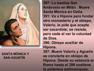 387: Lo bautiza San Ambrosio en Milán . Muere Santa Mónica en Ostia.  391: Va a Hipona para fundar otro monasterio y el obispo, Valerio, le pide que acepte ser sacerdote; se resiste, pero cede al ver la voluntad de Dios. 396: Obispo auxiliar de Hipona. 397: Muere Valerio y Agustín se convierte en obispo de Hipona. Desde su estancia en Roma hasta el 399 sostiene la polémica antimaniquea. SANTA MÓNICA Y  SAN AGUSTÍN 