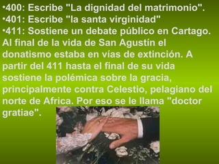 400: Escribe "La dignidad del matrimonio".  401: Escribe "la santa virginidad" 411: Sostiene un debate público en Cartago. Al final de la vida de San Agustín el donatismo estaba en vías de extinción. A partir del 411 hasta el final de su vida sostiene la polémica sobre la gracia, principalmente contra Celestio, pelagiano del norte de Africa. Por eso se le llama "doctor gratiae". 
