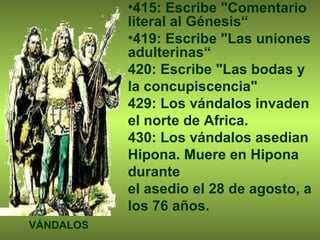 415: Escribe "Comentario literal al Génesis“ 419: Escribe "Las uniones adulterinas“ 420: Escribe "Las bodas y la concupiscencia" 429: Los vándalos invaden el norte de Africa. 430: Los vándalos asedian Hipona. Muere en Hipona durante  el asedio el 28 de agosto, a los 76 años. VÁNDALOS 